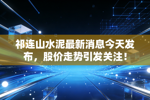 祁连山水泥最新消息今天发布，股价走势引发关注！