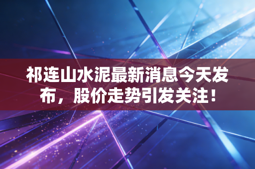 祁连山水泥最新消息今天发布，股价走势引发关注！