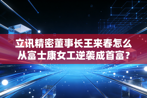 立讯精密董事长王来春怎么从富士康女工逆袭成首富？