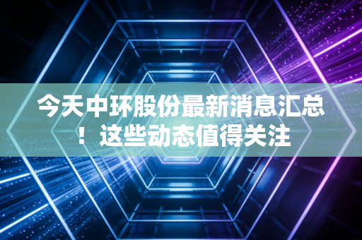 今天中环股份最新消息汇总！这些动态值得关注