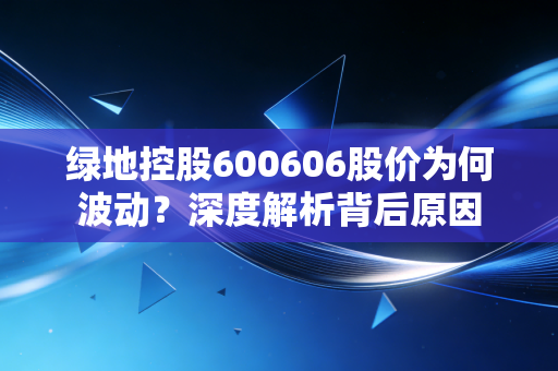 绿地控股600606股价为何波动？深度解析背后原因