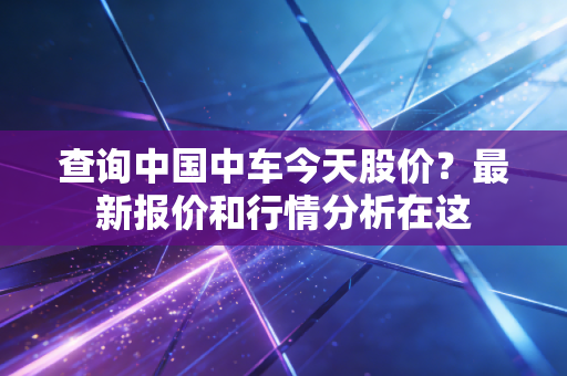 查询中国中车今天股价？最新报价和行情分析在这