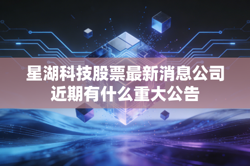 星湖科技股票最新消息公司近期有什么重大公告