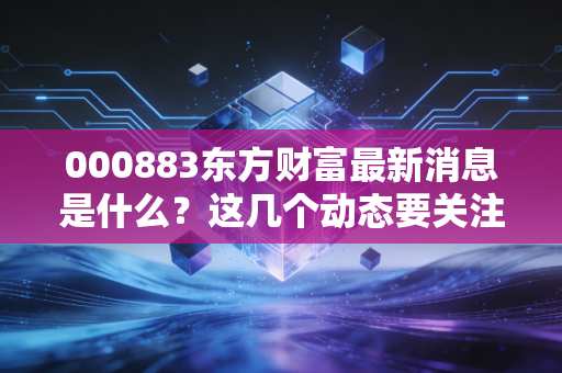 000883东方财富最新消息是什么？这几个动态要关注