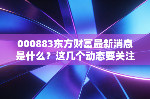 000883东方财富最新消息是什么？这几个动态要关注