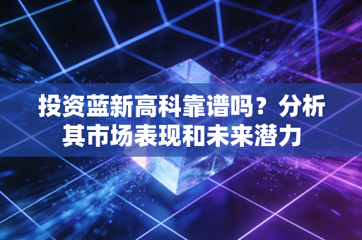 投资蓝新高科靠谱吗？分析其市场表现和未来潜力