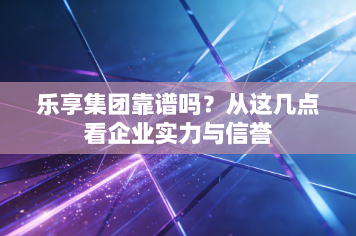 乐享集团靠谱吗？从这几点看企业实力与信誉