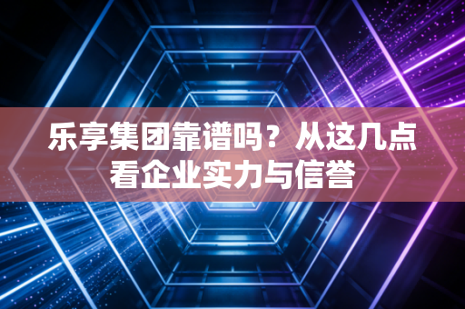 乐享集团靠谱吗？从这几点看企业实力与信誉