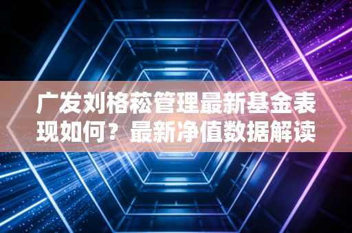 广发刘格菘管理最新基金表现如何？最新净值数据解读