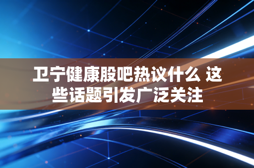 卫宁健康股吧热议什么 这些话题引发广泛关注