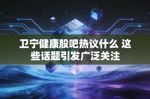 卫宁健康股吧热议什么 这些话题引发广泛关注