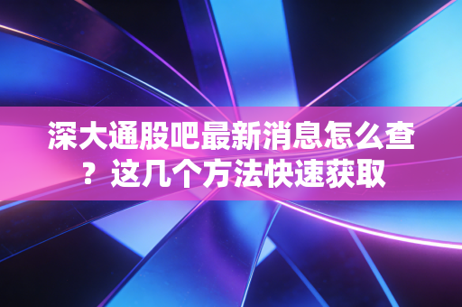 深大通股吧最新消息怎么查？这几个方法快速获取