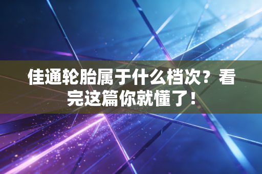 佳通轮胎属于什么档次？看完这篇你就懂了！
