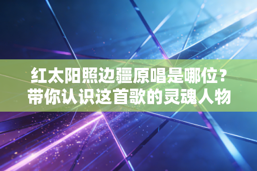红太阳照边疆原唱是哪位？带你认识这首歌的灵魂人物