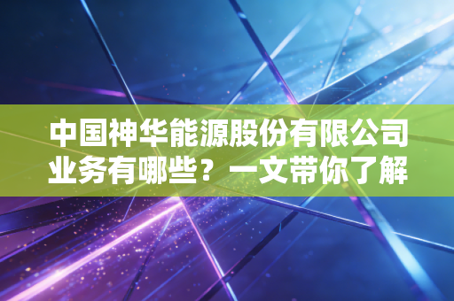 中国神华能源股份有限公司业务有哪些？一文带你了解！