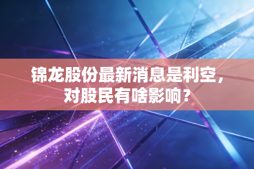 锦龙股份最新消息是利空，对股民有啥影响？