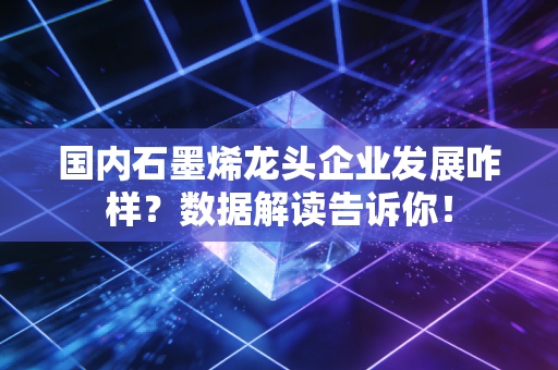 国内石墨烯龙头企业发展咋样？数据解读告诉你！