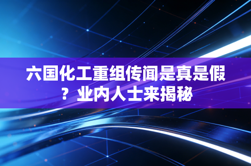 六国化工重组传闻是真是假？业内人士来揭秘