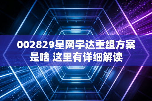 002829星网宇达重组方案是啥 这里有详细解读