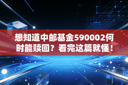 想知道中邮基金590002何时能赎回？看完这篇就懂！