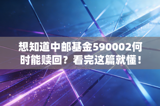 想知道中邮基金590002何时能赎回？看完这篇就懂！