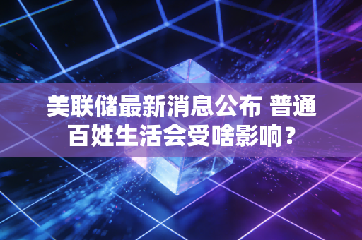 美联储最新消息公布 普通百姓生活会受啥影响？