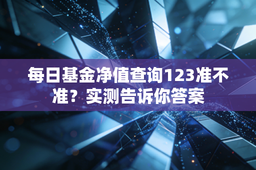 每日基金净值查询123准不准？实测告诉你答案