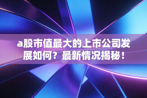 a股市值最大的上市公司发展如何？最新情况揭秘！