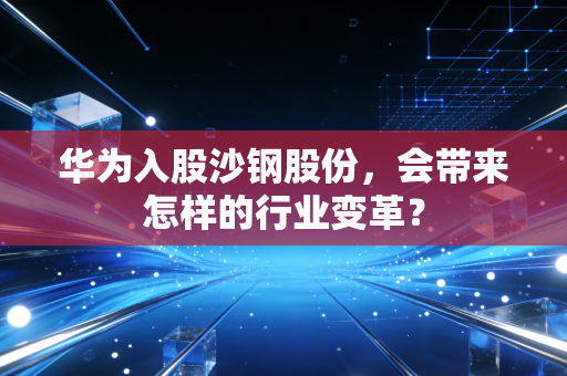 华为入股沙钢股份，会带来怎样的行业变革？