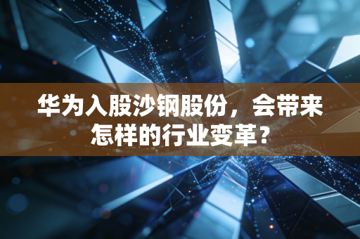 华为入股沙钢股份，会带来怎样的行业变革？