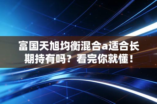 富国天旭均衡混合a适合长期持有吗？看完你就懂！