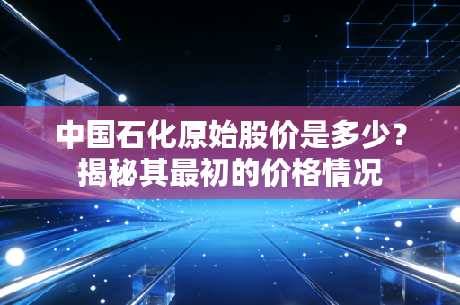 中国石化原始股价是多少？揭秘其最初的价格情况