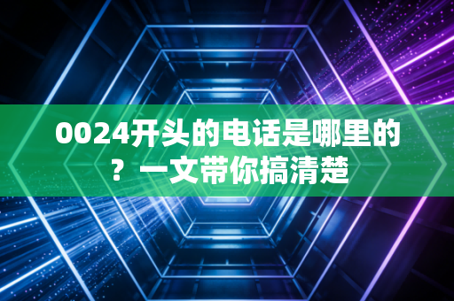 0024开头的电话是哪里的？一文带你搞清楚