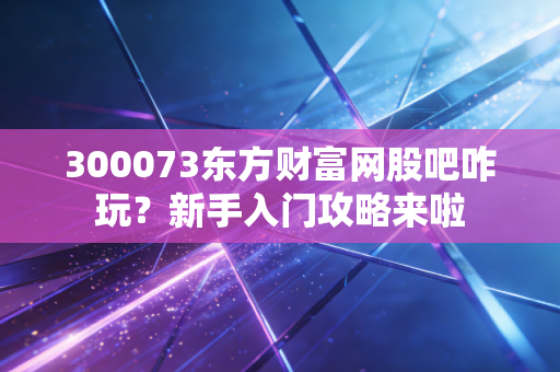 300073东方财富网股吧咋玩？新手入门攻略来啦