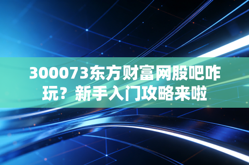 300073东方财富网股吧咋玩？新手入门攻略来啦