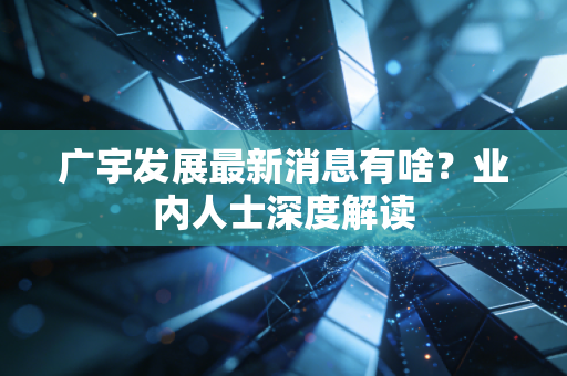 广宇发展最新消息有啥？业内人士深度解读