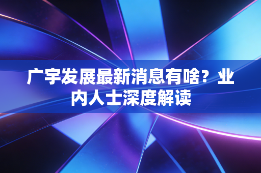 广宇发展最新消息有啥？业内人士深度解读