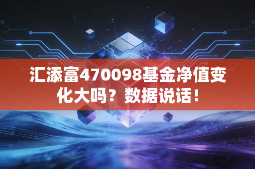 汇添富470098基金净值变化大吗？数据说话！