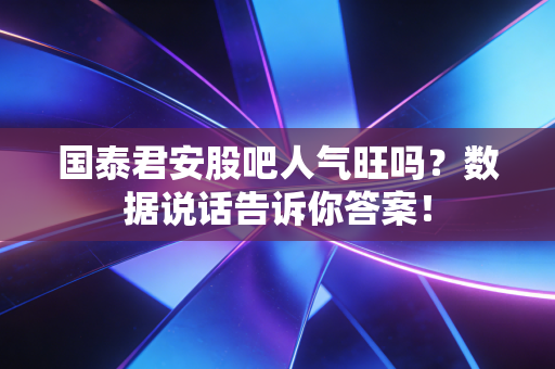 国泰君安股吧人气旺吗？数据说话告诉你答案！