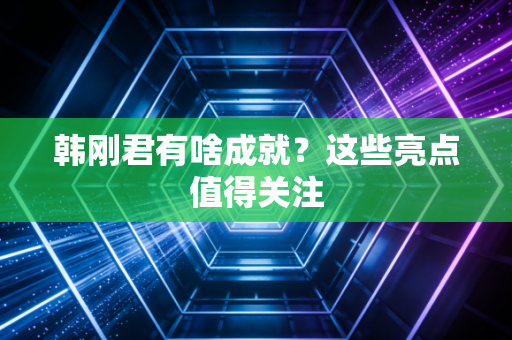韩刚君有啥成就？这些亮点值得关注