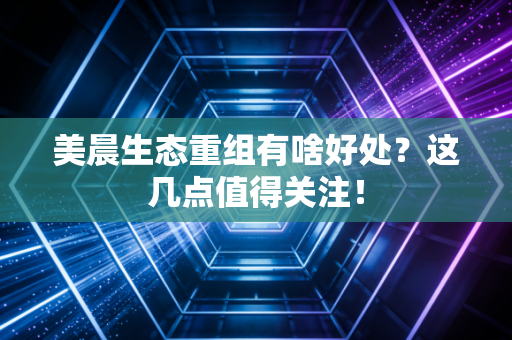 美晨生态重组有啥好处？这几点值得关注！