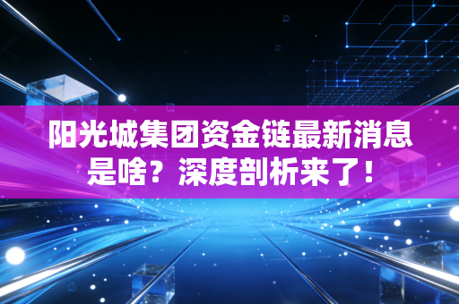 阳光城集团资金链最新消息是啥？深度剖析来了！
