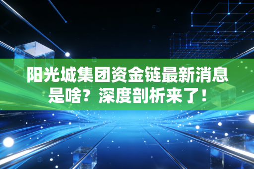 阳光城集团资金链最新消息是啥？深度剖析来了！