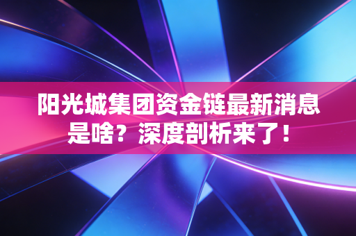 阳光城集团资金链最新消息是啥？深度剖析来了！