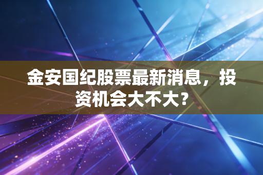 金安国纪股票最新消息，投资机会大不大？