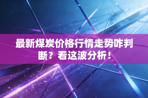 最新煤炭价格行情走势咋判断？看这波分析！