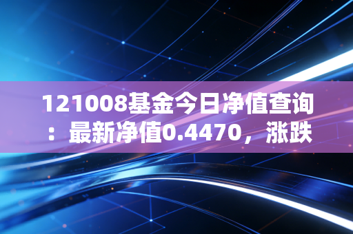 121008基金今日净值查询：最新净值0.4470，涨跌情况如何？
