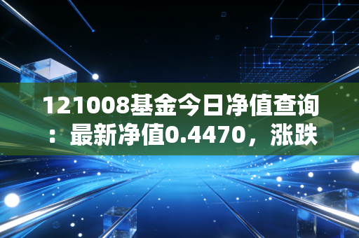 121008基金今日净值查询:最新净值0.4470,涨跌情况如何?