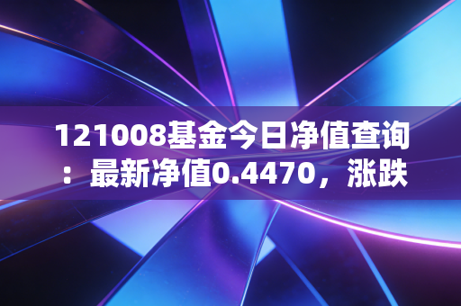 121008基金今日净值查询：最新净值0.4470，涨跌情况如何？