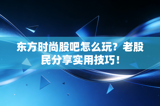 东方时尚股吧怎么玩？老股民分享实用技巧！